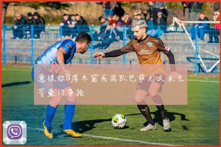 意媒称B席冬窗或离队巴萨尤文米兰等豪门争抢