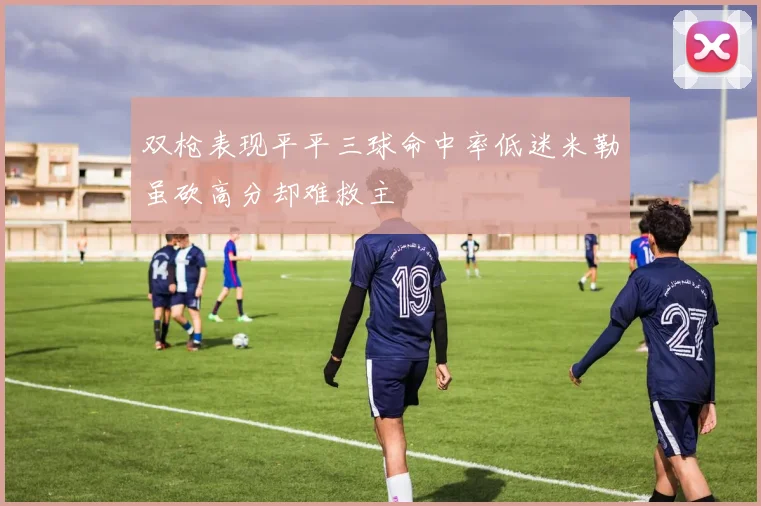 双枪表现平平三球命中率低迷米勒虽砍高分却难救主