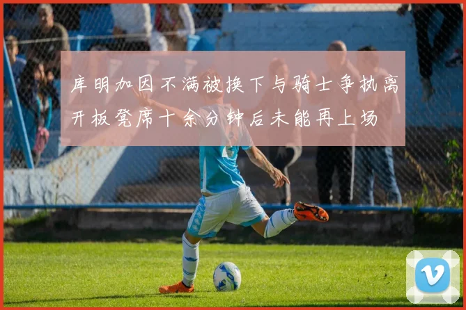 库明加因不满被换下与骑士争执离开板凳席十余分钟后未能再上场