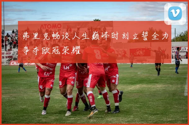 弗里克畅谈人生巅峰时刻立誓全力争夺欧冠荣耀
