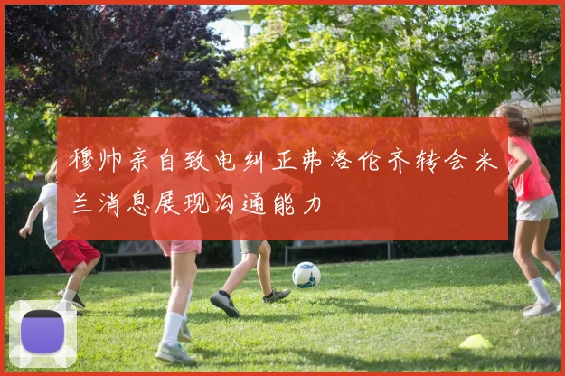 穆帅亲自致电纠正弗洛伦齐转会米兰消息展现沟通能力