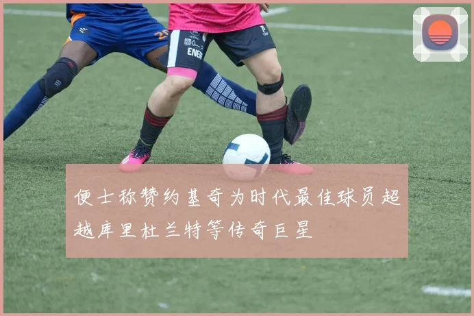 便士称赞约基奇为时代最佳球员超越库里杜兰特等传奇巨星