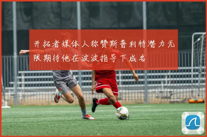 开拓者媒体人称赞斯普利特潜力无限期待他在波波指导下成名