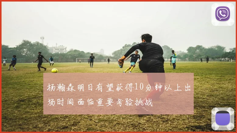 杨瀚森明日有望获得10分钟以上出场时间面临重要考验挑战