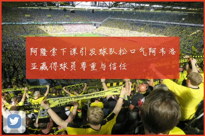 阿隆索下课引发球队松口气阿韦洛亚赢得球员尊重与信任