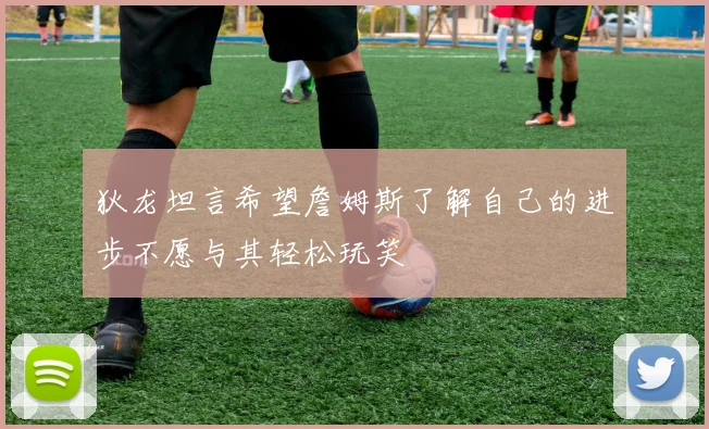 狄龙坦言希望詹姆斯了解自己的进步不愿与其轻松玩笑