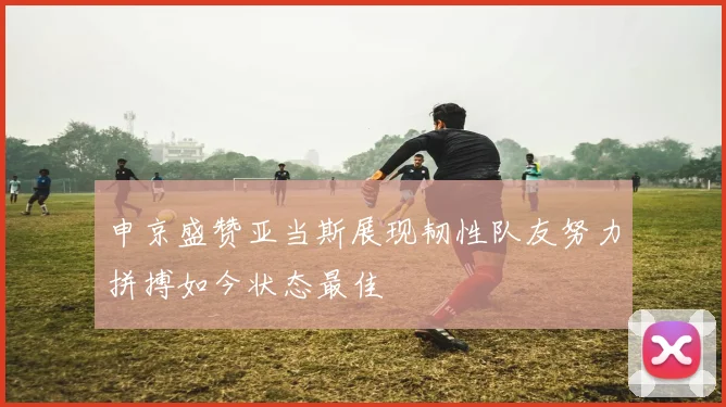 申京盛赞亚当斯展现韧性队友努力拼搏如今状态最佳