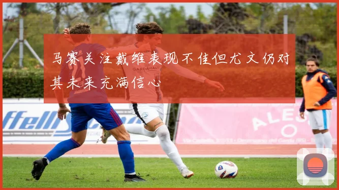 马赛关注戴维表现不佳但尤文仍对其未来充满信心