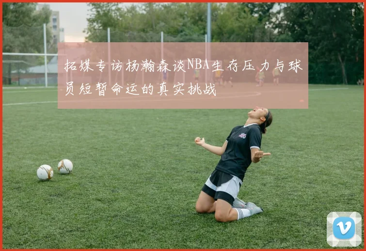 拓媒专访杨瀚森谈NBA生存压力与球员短暂命运的真实挑战