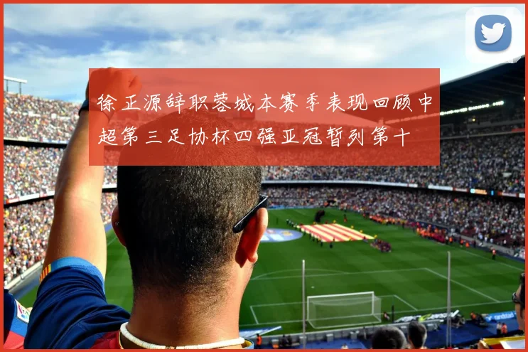 徐正源辞职蓉城本赛季表现回顾中超第三足协杯四强亚冠暂列第十