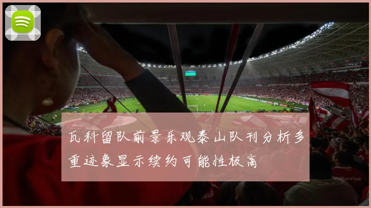 瓦科留队前景乐观泰山队刊分析多重迹象显示续约可能性极高