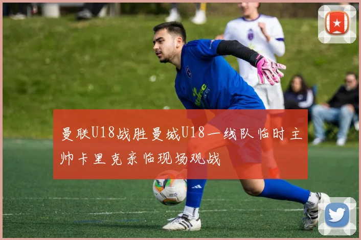 曼联U18战胜曼城U18一线队临时主帅卡里克亲临现场观战