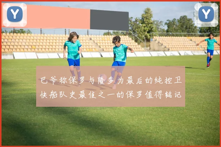 巴爷称保罗与隆多为最后的纯控卫快船队史最佳之一的保罗值得铭记