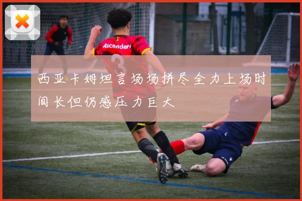 西亚卡姆坦言场场拼尽全力上场时间长但仍感压力巨大
