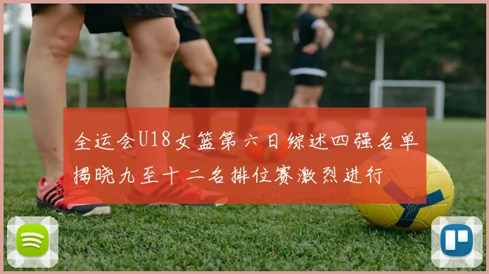 全运会U18女篮第六日综述四强名单揭晓九至十二名排位赛激烈进行