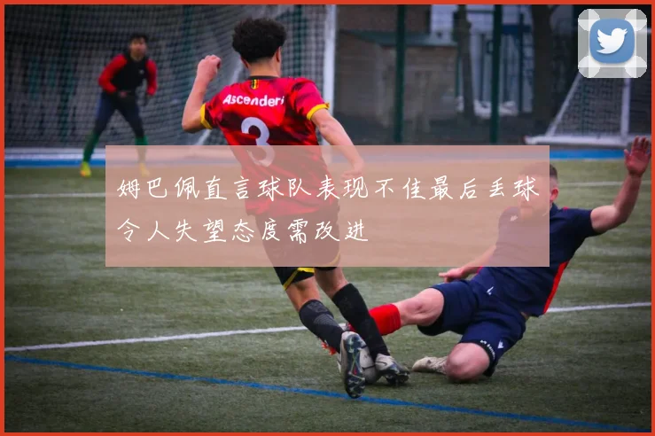 姆巴佩直言球队表现不佳最后丢球令人失望态度需改进