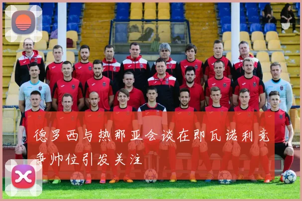 德罗西与热那亚会谈在即瓦诺利竞争帅位引发关注