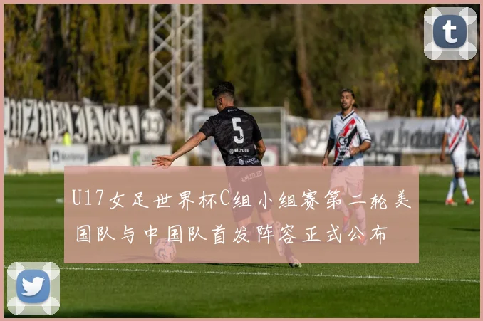 U17女足世界杯C组小组赛第二轮美国队与中国队首发阵容正式公布